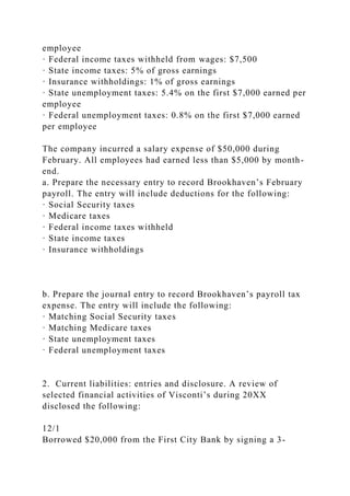 employee
· Federal income taxes withheld from wages: $7,500
· State income taxes: 5% of gross earnings
· Insurance withholdings: 1% of gross earnings
· State unemployment taxes: 5.4% on the first $7,000 earned per
employee
· Federal unemployment taxes: 0.8% on the first $7,000 earned
per employee
The company incurred a salary expense of $50,000 during
February. All employees had earned less than $5,000 by month-
end.
a. Prepare the necessary entry to record Brookhaven’s February
payroll. The entry will include deductions for the following:
· Social Security taxes
· Medicare taxes
· Federal income taxes withheld
· State income taxes
· Insurance withholdings
b. Prepare the journal entry to record Brookhaven’s payroll tax
expense. The entry will include the following:
· Matching Social Security taxes
· Matching Medicare taxes
· State unemployment taxes
· Federal unemployment taxes
2. Current liabilities: entries and disclosure. A review of
selected financial activities of Visconti’s during 20XX
disclosed the following:
12/1
Borrowed $20,000 from the First City Bank by signing a 3-
 