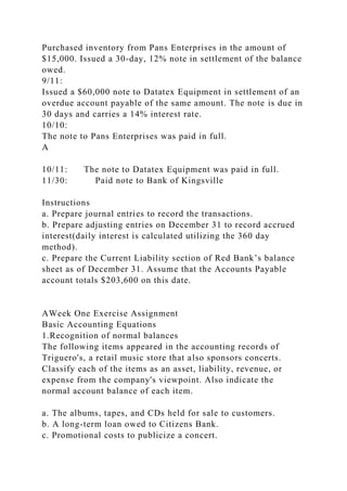 Purchased inventory from Pans Enterprises in the amount of
$15,000. Issued a 30-day, 12% note in settlement of the balance
owed.
9/11:
Issued a $60,000 note to Datatex Equipment in settlement of an
overdue account payable of the same amount. The note is due in
30 days and carries a 14% interest rate.
10/10:
The note to Pans Enterprises was paid in full.
A
10/11: The note to Datatex Equipment was paid in full.
11/30: Paid note to Bank of Kingsville
Instructions
a. Prepare journal entries to record the transactions.
b. Prepare adjusting entries on December 31 to record accrued
interest(daily interest is calculated utilizing the 360 day
method).
c. Prepare the Current Liability section of Red Bank’s balance
sheet as of December 31. Assume that the Accounts Payable
account totals $203,600 on this date.
AWeek One Exercise Assignment
Basic Accounting Equations
1.Recognition of normal balances
The following items appeared in the accounting records of
Triguero's, a retail music store that also sponsors concerts.
Classify each of the items as an asset, liability, revenue, or
expense from the company's viewpoint. Also indicate the
normal account balance of each item.
a. The albums, tapes, and CDs held for sale to customers.
b. A long-term loan owed to Citizens Bank.
c. Promotional costs to publicize a concert.
 