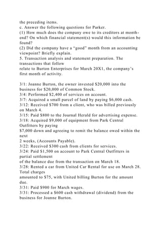 the preceding items.
c. Answer the following questions for Parker.
(1) How much does the company owe to its creditors at month-
end? On which financial statement(s) would this information be
found?
(2) Did the company have a “good” month from an accounting
viewpoint? Briefly explain.
5. Transaction analysis and statement preparation. The
transactions that follow
relate to Burton Enterprises for March 20X1, the company’s
first month of activity.
3/1: Joanne Burton, the owner invested $20,000 into the
business for $20,000 of Common Stock.
3/4: Performed $2,400 of services on account.
3/7: Acquired a small parcel of land by paying $6,000 cash.
3/12: Received $700 from a client, who was billed previously
on March 4.
3/15: Paid $800 to the Journal Herald for advertising expense.
3/18: Acquired $9,000 of equipment from Park Central
Outfitters by paying
$7,000 down and agreeing to remit the balance owed within the
next
2 weeks, (Accounts Payable).
3/22: Received $300 cash from clients for services.
3/24: Paid $1,500 on account to Park Central Outfitters in
partial settlement
of the balance due from the transaction on March 18.
3/28: Rented a car from United Car Rental for use on March 28.
Total charges
amounted to $75, with United billing Burton for the amount
due.
3/31: Paid $900 for March wages.
3/31: Processed a $600 cash withdrawal (dividend) from the
business for Joanne Burton.
 