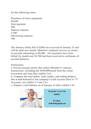 for the following items:
Purchases of store equipment
$4,600
Note payment
500
Salaries expense
2,300
Advertising expense
700
The January utility bill of $200 was received on January 31 and
will be paid next month. MuniServ rendered services to clients
on account amounting to $9,400. All customers have been
billed; by month end, $3,700 had been received in settlement of
account balances.
Instructions
a. Present journal entries that reflect MuniServ's January
transactions, including the $100,000raised from the owner
investment and loan (See exhibit 2.6).
b. Compute the total debits, total credits, and ending balance
that would befound in the company's Cash account (Post to “T”
Accounts, see exhibit 2.3 and 2.4).
c. Prepare a trail balance as of January 31 (See exhibit 2.9).
 