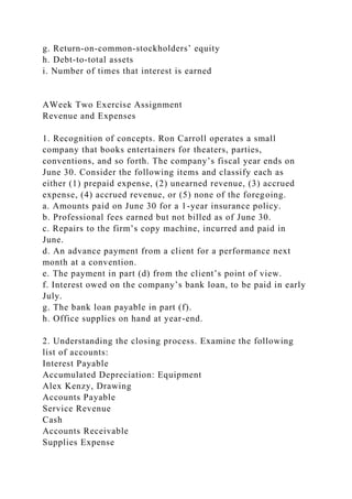 g. Return-on-common-stockholders’ equity
h. Debt-to-total assets
i. Number of times that interest is earned
AWeek Two Exercise Assignment
Revenue and Expenses
1. Recognition of concepts. Ron Carroll operates a small
company that books entertainers for theaters, parties,
conventions, and so forth. The company’s fiscal year ends on
June 30. Consider the following items and classify each as
either (1) prepaid expense, (2) unearned revenue, (3) accrued
expense, (4) accrued revenue, or (5) none of the foregoing.
a. Amounts paid on June 30 for a 1-year insurance policy.
b. Professional fees earned but not billed as of June 30.
c. Repairs to the firm’s copy machine, incurred and paid in
June.
d. An advance payment from a client for a performance next
month at a convention.
e. The payment in part (d) from the client’s point of view.
f. Interest owed on the company’s bank loan, to be paid in early
July.
g. The bank loan payable in part (f).
h. Office supplies on hand at year-end.
2. Understanding the closing process. Examine the following
list of accounts:
Interest Payable
Accumulated Depreciation: Equipment
Alex Kenzy, Drawing
Accounts Payable
Service Revenue
Cash
Accounts Receivable
Supplies Expense
 