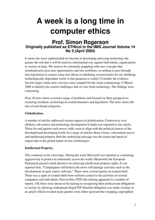 A week is a long time in
computer ethics
Prof. Simon Rogerson
Originally published as ETHIcol in the IMIS Journal Volume 14
No 2 (April 2004)
It seems the more sophisticated we become in developing and using technology the
greater the risk that it will be used in a detrimental way against individuals, organisations
or society at large. We seem to be constantly grappling with new concepts that
simultaneously pose new opportunities and new problems, or rushing to pass through
new legislation to counter some new threat or redeﬁning societal norms for our shrinking
technologically-dependant world. Is this paranoia or reality? Consider the evidence.
Several major online news services were sampled for the week commencing 15 March
2004 to identify the current challenges that we face from technology. The ﬁndings were
concerning.
Over 30 news items covered a range of problems and focused on three perspectives:
occurring incidents, technological countermeasures and legislation. The news items fall
into several broad categories.
Globalisation.
A number of articles addressed various aspects of globalisation. Controversy over
offshore call centres and technology development in India was reported in one article.
Those for and against such moves sadly seem to align with the political stances of the
developed and developing world. In a range of articles about viruses, information access
and intellectual property theft the underlying message was the extent and speed of
impact due to the global nature of new technologies.
Intellectual Property.
This continues to be a hot topic. During the week Microsoft was reported as continuing
aggressively to protect its trademarks across the world. Meanwhile the European
Parliament passed a draft directive on enforcing intellectual property rights. It was
reported that, "Campaigners still believe the move will damage activities such as the
development of open source software." There were several reports on content theft.
There was a spate of content theft from websites central to the activities of several
companies and individuals. Peer-to Peer (P2P) ﬁle-sharing appeared in a number of
reports. UK ﬁrms were shown to be lacking in recognising their professional obligations
to society by allowing widespread illegal P2P. Parental obligation was under scrutiny in
an article which revealed many parents were either ignorant that swapping copyrighted
1
 