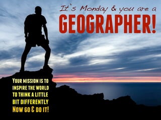 It’s Monday & you are a 
GEOGRAPHER! 
Your mission is to 
inspire the world 
to think a little 
bit differently 
Now go & do it! 
 
