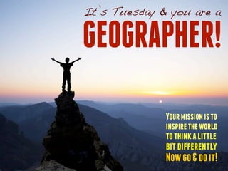 It’s Tuesday & you are a 
GEOGRAPHER! 
Your mission is to 
inspire the world 
to think a little 
bit differently 
Now go & do it! 
 