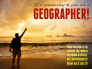 It’s Wednesday & you are a 
GEOGRAPHER! 
Your mission is to 
inspire the world 
to think a little 
bit differently 
Now go & do it! 
 