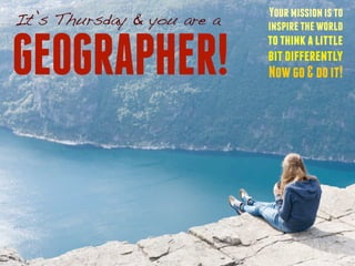 Your mission is to 
inspire the world 
to think a little 
bit differently 
Now go & do it! 
It’s Thursday & you are a 
GEOGRAPHER! 
 