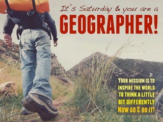 It’s Saturday & you are a 
GEOGRAPHER! 
Your mission is to 
inspire the world 
to think a little 
bit differently 
Now go & do it! 
 