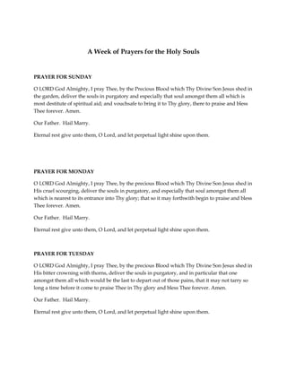 A Week of Prayers for the Holy Souls

PRAYER FOR SUNDAY
O LORD God Almighty, I pray Thee, by the Precious Blood which Thy Divine Son Jesus shed in
the garden, deliver the souls in purgatory and especially that soul amongst them all which is
most destitute of spiritual aid; and vouchsafe to bring it to Thy glory, there to praise and bless
Thee forever. Amen.
Our Father. Hail Marry.
Eternal rest give unto them, O Lord, and let perpetual light shine upon them.

PRAYER FOR MONDAY
O LORD God Almighty, I pray Thee, by the precious Blood which Thy Divine Son Jesus shed in
His cruel scourging, deliver the souls in purgatory, and especially that soul amongst them all
which is nearest to its entrance into Thy glory; that so it may forthwith begin to praise and bless
Thee forever. Amen.
Our Father. Hail Marry.
Eternal rest give unto them, O Lord, and let perpetual light shine upon them.

PRAYER FOR TUESDAY
O LORD God Almighty, I pray Thee, by the precious Blood which Thy Divine Son Jesus shed in
His bitter crowning with thorns, deliver the souls in purgatory, and in particular that one
amongst them all which would be the last to depart out of those pains, that it may not tarry so
long a time before it come to praise Thee in Thy glory and bless Thee forever. Amen.
Our Father. Hail Marry.
Eternal rest give unto them, O Lord, and let perpetual light shine upon them.

 