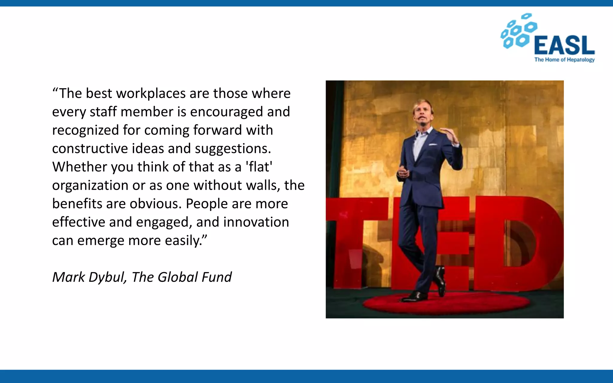 “The best workplaces are those where
every staff member is encouraged and
recognized for coming forward with
constructive ideas and suggestions.
Whether you think of that as a 'flat'
organization or as one without walls, the
benefits are obvious. People are more
effective and engaged, and innovation
can emerge more easily.”
Mark Dybul, The Global Fund
 