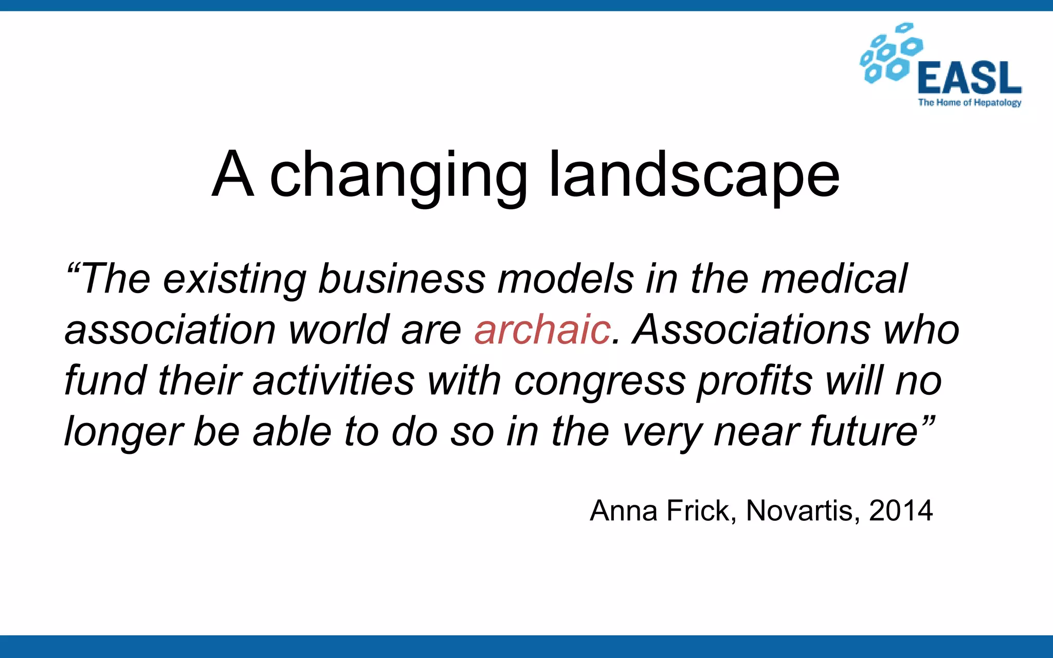 A changing landscape
“The existing business models in the medical
association world are archaic. Associations who
fund their activities with congress profits will no
longer be able to do so in the very near future”
Anna Frick, Novartis, 2014
 