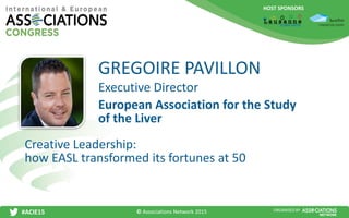 HOST SPONSORS
#ACIE15 ORGANISED BY
Executive Director
Creative Leadership:
how EASL transformed its fortunes at 50
GREGOIRE PAVILLON
European Association for the Study
of the Liver
© Associations Network 2015
 
