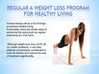 Human beings will do a lot of things
to achieve healthy living.
Fortunately, there are cheap ways of
achieving the same such as regular
exercising at a Fat Farm.


Although weight loss may not fix all
our health problems, it can help
address unnecessary complications
such as obesity and reduce the cost
of treatment significantly.
 