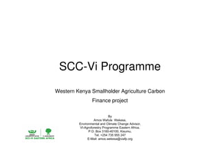 SCC-Vi Programme 
Western Kenya Smallholder Agriculture Carbon 
Finance project 
By 
Amos Wafula Wekesa, 
Environmental and Climate Change Advisor, 
VI-Agroforestry Programme Eastern Africa, 
P.O. Box 3160-40100, Kisumu, 
Tel. +254 735 955 247 
E-Mail: amos.wekesa@viafp.org 
 