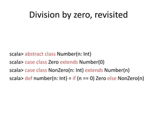 Division by zero, revisitedscala> abstractclass Number(n: Int)scala> caseclass Zero extends Number(0)scala> caseclassNonZero(n: Int) extends Number(n)scala> def number(n: Int) = if (n == 0) Zero elseNonZero(n)