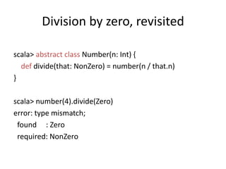 Division by zero, revisitedscala> abstractclass Number(n: Int) {def divide(that: NonZero) = number(n / that.n)}scala> number(4).divide(Zero)error: type mismatch; found     : Zero required: NonZero