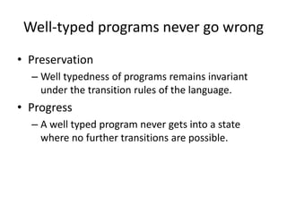 Well-typed programs never go wrongPreservation Well typednessof programs remains invariant under the transition rules of the language. Progress A well typed program never gets into a state where no further transitions are possible. 