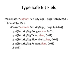 Type Safe Bit FieldMap<Class<? extendsSecurityTag>, Long> TAG2MASK =  ImmutableMap.       <Class<? extendsSecurityTag>, Long> builder()            .put(SecurityTag.Google.class, 0x01)            .put(SecurityTag.Yahoo.class, 0x02)            .put(SecurityTag.Bloomberg.class, 0x04)            .put(SecurityTag.Reuters.class, 0x08)            .build();