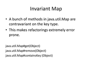 Invariant MapA bunch of methods in java.util.Map are contravariant on the key type.This makes refactorings extremely error prone.java.util.Map#get(Object)java.util.Map#remove(Object)java.util.Map#containsKey (Object)