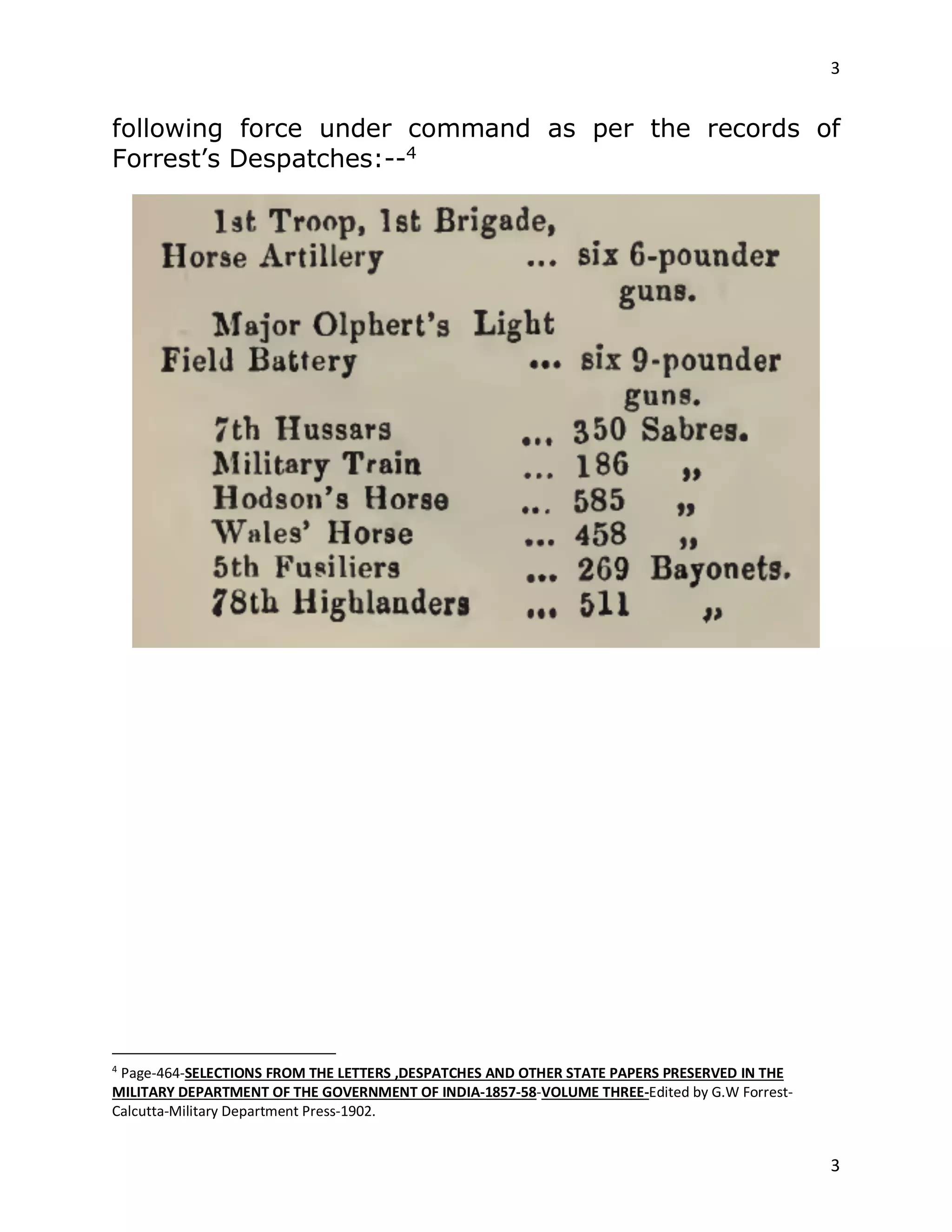3
3
following force under command as per the records of
Forrest’s Despatches:--4
4
Page-464-SELECTIONS FROM THE LETTERS ,DESPATCHES AND OTHER STATE PAPERS PRESERVED IN THE
MILITARY DEPARTMENT OF THE GOVERNMENT OF INDIA-1857-58-VOLUME THREE-Edited by G.W Forrest-
Calcutta-Military Department Press-1902.
 