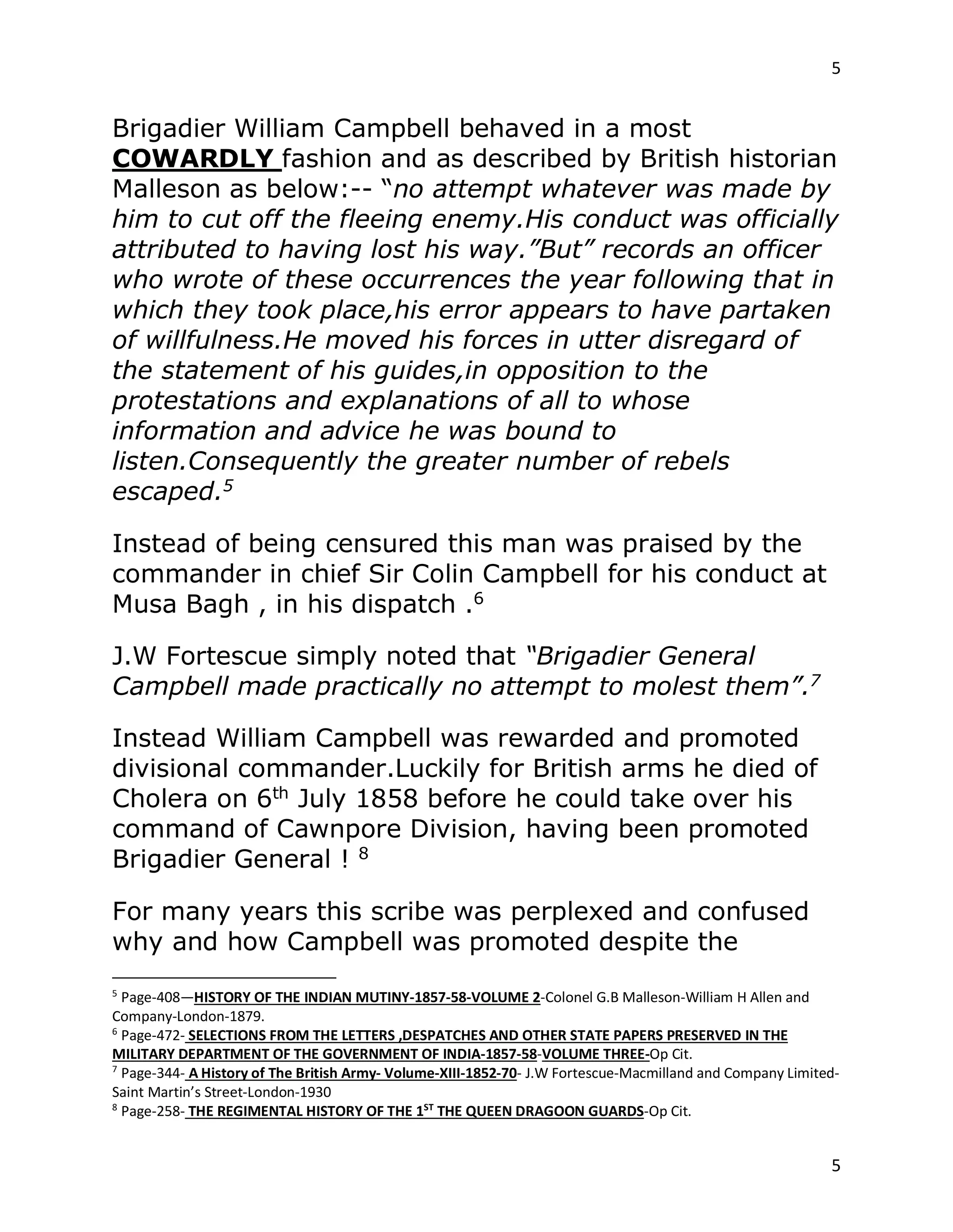 5
5
Brigadier William Campbell behaved in a most
COWARDLY fashion and as described by British historian
Malleson as below:-- “no attempt whatever was made by
him to cut off the fleeing enemy.His conduct was officially
attributed to having lost his way.”But” records an officer
who wrote of these occurrences the year following that in
which they took place,his error appears to have partaken
of willfulness.He moved his forces in utter disregard of
the statement of his guides,in opposition to the
protestations and explanations of all to whose
information and advice he was bound to
listen.Consequently the greater number of rebels
escaped.5
Instead of being censured this man was praised by the
commander in chief Sir Colin Campbell for his conduct at
Musa Bagh , in his dispatch .6
J.W Fortescue simply noted that “Brigadier General
Campbell made practically no attempt to molest them”.7
Instead William Campbell was rewarded and promoted
divisional commander.Luckily for British arms he died of
Cholera on 6th
July 1858 before he could take over his
command of Cawnpore Division, having been promoted
Brigadier General ! 8
For many years this scribe was perplexed and confused
why and how Campbell was promoted despite the
5
Page-408—HISTORY OF THE INDIAN MUTINY-1857-58-VOLUME 2-Colonel G.B Malleson-William H Allen and
Company-London-1879.
6
Page-472- SELECTIONS FROM THE LETTERS ,DESPATCHES AND OTHER STATE PAPERS PRESERVED IN THE
MILITARY DEPARTMENT OF THE GOVERNMENT OF INDIA-1857-58-VOLUME THREE-Op Cit.
7
Page-344- A History of The British Army- Volume-XIII-1852-70- J.W Fortescue-Macmilland and Company Limited-
Saint Martin’s Street-London-1930
8
Page-258- THE REGIMENTAL HISTORY OF THE 1ST
THE QUEEN DRAGOON GUARDS-Op Cit.
 