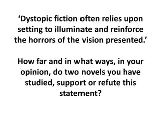 ‘Dystopic fiction often relies upon setting to illuminate and reinforce the horrors of the vision presented.’How far and in what ways, in your opinion, do two novels you have studied, support or refute this statement?