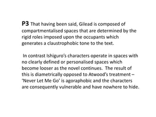 P3That having been said, Gilead is composed of compartmentalised spaces that are determined by the rigid roles imposed upon the occupants which generates a claustrophobic tone to the text.  In contrast Ishiguro’s characters operate in spaces with no clearly defined or personalised spaces which become looser as the novel continues.  The result of this is diametrically opposed to Atwood’s treatment – ‘Never Let Me Go’ is agoraphobic and the characters are consequently vulnerable and have nowhere to hide.