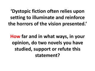 ‘Dystopic fiction often relies upon setting to illuminate and reinforce the horrors of the vision presented.’How far and in what ways, in your opinion, do two novels you have studied, support or refute this statement?