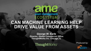 CAN MACHINE LEARNING HELP
DRIVE VALUE FROM ASSETS
George W. Earle
Director, Global Commercial Office
ThoughtWorks Inc. Chicago, IL
Produced by:
 