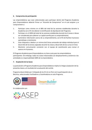 6. Compromiso de participación
Las emprendedoras que sean seleccionadas para participar dentro del Programa Academia
para Emprendedoras deberán firmar un “Acuerdo de Compromiso” en el cual aceptan y se
comprometen a:
1. Participar como mínimo en el 80% del total de las sesiones establecidas durante la
Academia​ con el fin de obtener la Certificación de Aprobación del Programa.
2. Participar en el 100% del total de las sesiones establecidas durante los 4 meses si desea
ser considerada para obtener un capital semilla para su emprendimiento.
3. Suministrar información acerca de su emprendimiento, con el fin de facilitar el proceso
aprendizaje y crecimiento
4. Estar dispuesta a dedicar un mínimo de 6 horas semanales de trabajo individual para el
desarrollo de las tareas asignadas durante las clases y desarrollo de los cursos en línea
5. Mantener comunicación constante con el equipo de coordinación para revisar el
avance en el proceso.
El Programa Academia para Emprendedoras no tiene costo para las emprendedoras
participantes. Sin embargo, todos los costos relacionados con desplazamiento y asistencia a las
actividades es responsabilidad 100% de la emprendedora.
7. Aceptación de las bases
La postulación al Programa Academia para Emprendedoras implica la íntegra aceptación de las
presentes bases y el resultado de la evaluación del comité.
Programa desarrollado por: Embajada de los EE.UU en Perú ​con la participación de un
Becarios, seleccionados Facilitadores y Coordinadores en este Programa.
En colaboración con:
 