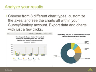 Analyze your results

 •  Choose from 8 different chart types, customize
    the axes, and see the charts all within your
    SurveyMonkey account. Export data and charts
    with just a few clicks.




Confidential                                         13
 