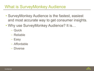 What is SurveyMonkey Audience

 •  SurveyMonkey Audience is the fastest, easiest
    and most accurate way to get consumer insights.
 •  Why use SurveyMonkey Audience? It is…
          -  Quick
          -  Reliable
          -  Easy
          -  Affordable
          -  Diverse




Confidential                                          2
 