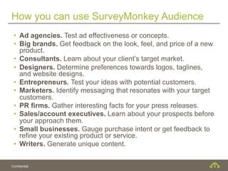 How you can use SurveyMonkey Audience
 •  Ad agencies. Test ad effectiveness or concepts.
 •  Big brands. Get feedback on the look, feel, and price of a new
    product.
 •  Consultants. Learn about your client’s target market.
 •  Designers. Determine preferences towards logos, taglines,
    and website designs.
 •  Entrepreneurs. Test your ideas with potential customers.
 •  Marketers. Identify messaging that resonates with your target
    customers.
 •  PR firms. Gather interesting facts for your press releases.
 •  Sales/account executives. Learn about your prospects before
    your approach them.
 •  Small businesses. Gauge purchase intent or get feedback to
    refine your existing product or service.
 •  Writers. Generate unique content.


Confidential                                                     4
 