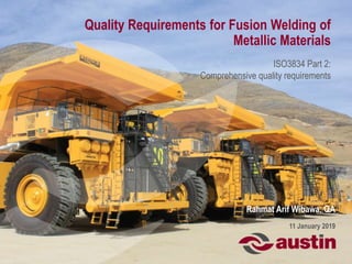 Quality Requirements for Fusion Welding of
Metallic Materials
ISO3834 Part 2:
Comprehensive quality requirements
Rahmat Arif Wibawa, QA
11 January 2019
 