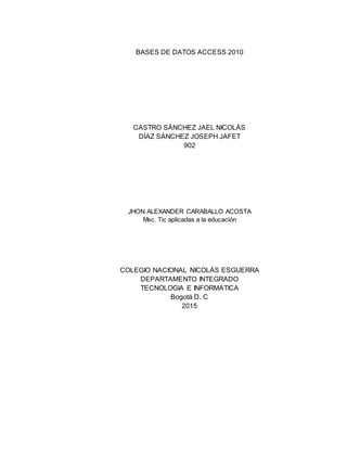 BASES DE DATOS ACCESS 2010
CASTRO SÁNCHEZ JAEL NICOLÁS
DÍAZ SÁNCHEZ JOSEPH JAFET
902
JHON ALEXANDER CARABALLO ACOSTA
Msc. Tic aplicadas a la educación
COLEGIO NACIONAL NICOLÁS ESGUERRA
DEPARTAMENTO INTEGRADO
TECNOLOGIA E INFORMATICA
Bogotá D. C
2015
 