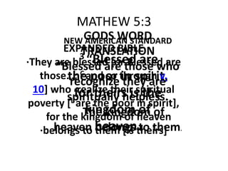 MATHEW 5:3
NEW AMERICAN STANDARD
3 “Blessed are
the poor in spirit,
for theirs is the
kingdom of
heaven.
EXPANDED BIBLE
·They are blessed [or Blessed are
those…; C and so through v.
10] who ·realize their spiritual
poverty [L are the poor in spirit],
for the kingdom of heaven
·belongs to them [is theirs]
GODS WORD
TRANSLATION
“Blessed are those who
recognize they are
spiritually helpless.
The kingdom of
heaven belongs to them.
 