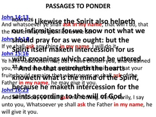 PASSAGES TO PONDER
John 14:13
And whatsoever ye shall ask in my name, that will I do, that
the Father may be glorified in the Son.
John 14:14
If ye shall ask any thing in my name, I will do it.
John 15:16
Ye have not chosen me, but I have chosen you, and ordained
you, that ye should go and bring forth fruit, and that your
fruit should remain: that whatsoever ye shall ask of the
Father in my name, he may give it you.
John 16:23
And in that day ye shall ask me nothing. Verily, verily, I say
unto you, Whatsoever ye shall ask the Father in my name, he
will give it you.
ROM 8:26 Likewise the Spirit also helpeth
our infirmities: for we know not what we
should pray for as we ought: but the
Spirit itself maketh intercession for us
with groanings which cannot be uttered.
27 And he that searcheth the hearts
knoweth what is the mind of the Spirit,
because he maketh intercession for the
saints according to the will of God.
 