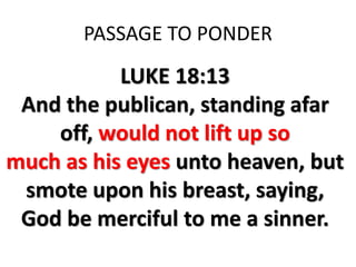 PASSAGE TO PONDER
LUKE 18:13
And the publican, standing afar
off, would not lift up so
much as his eyes unto heaven, but
smote upon his breast, saying,
God be merciful to me a sinner.
 