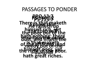 PASSAGES TO PONDER
PS 113:7
He raiseth up
the poor out of the
dust, and lifteth the
needy out of the
dunghill
PS 140:12
I know that
the LORD will
maintain the cause
of the afflicted, and
the right of the poor.
PRO.13:7
There is that maketh
himself rich, yet
hath nothing: there
is that maketh
himself poor, yet
hath great riches.
 