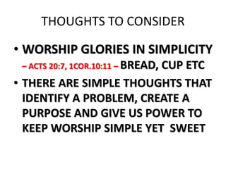THOUGHTS TO CONSIDER
• WORSHIP GLORIES IN SIMPLICITY
– ACTS 20:7, 1COR.10:11 – BREAD, CUP ETC
• THERE ARE SIMPLE THOUGHTS THAT
IDENTIFY A PROBLEM, CREATE A
PURPOSE AND GIVE US POWER TO
KEEP WORSHIP SIMPLE YET SWEET
 