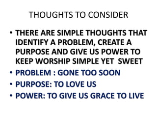 THOUGHTS TO CONSIDER
• THERE ARE SIMPLE THOUGHTS THAT
IDENTIFY A PROBLEM, CREATE A
PURPOSE AND GIVE US POWER TO
KEEP WORSHIP SIMPLE YET SWEET
• PROBLEM : GONE TOO SOON
• PURPOSE: TO LOVE US
• POWER: TO GIVE US GRACE TO LIVE
 