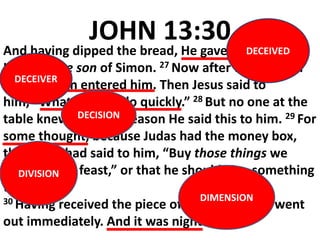 JOHN 13:30
And having dipped the bread, He gave it to Judas
Iscariot, the son of Simon. 27 Now after the piece of
bread, Satan entered him. Then Jesus said to
him, “What you do, do quickly.” 28 But no one at the
table knew for what reason He said this to him. 29 For
some thought, because Judas had the money box,
that Jesus had said to him, “Buy those things we
need for the feast,” or that he should give something
to the poor.
30 Having received the piece of bread, he then went
out immediately. And it was night.
DIMENSION
DIVISION
DECISION
DECEIVER
DECEIVED
 