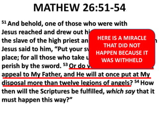 MATHEW 26:51-54
51 And behold, one of those who were with
Jesus reached and drew out his sword, and struck
the slave of the high priest and cut off his ear. 52 Then
Jesus said to him, “Put your sword back into its
place; for all those who take up the sword shall
perish by the sword. 53 Or do you think that I cannot
appeal to My Father, and He will at once put at My
disposal more than twelve legions of angels? 54 How
then will the Scriptures be fulfilled, which say that it
must happen this way?”
HERE IS A MIRACLE
THAT DID NOT
HAPPEN BECAUSE IT
WAS WITHHELD
 