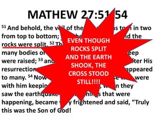 MATHEW 27:51-54
51 And behold, the veil of the temple was torn in two
from top to bottom; and the earth shook and the
rocks were split. 52 The tombs were opened, and
many bodies of the saints who had fallen asleep
were raised; 53 and coming out of the tombs after His
resurrection they entered the holy city and appeared
to many. 54 Now the centurion, and those who were
with him keeping guard over Jesus, when they
saw the earthquake and the things that were
happening, became very frightened and said, “Truly
this was the Son of God!
EVEN THOUGH
ROCKS SPLIT
AND THE EARTH
SHOOK, THE
CROSS STOOD
STILL!!!!
 