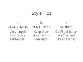 Style Tips
I.
PARAGRAPHS
Vary length
from 1 to 4
sentences.
III.
WORDS
Don’t get fancy.
You’ll sound
like an asshat.
II.
S...