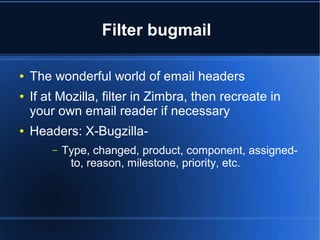 Filter bugmail
● The wonderful world of email headers
● If at Mozilla, filter in Zimbra, then recreate in
your own email reader if necessary
● Headers: X-Bugzilla-
– Type, changed, product, component, assigned-
to, reason, milestone, priority, etc.
 