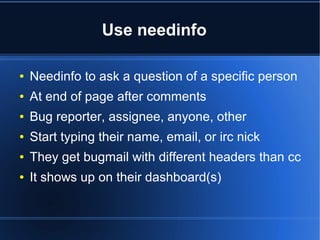 Use needinfo
● Needinfo to ask a question of a specific person
● At end of page after comments
● Bug reporter, assignee, anyone, other
● Start typing their name, email, or irc nick
● They get bugmail with different headers than cc
● It shows up on their dashboard(s)
 