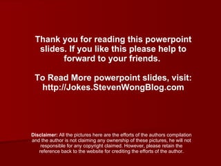 Thank you for reading this powerpoint slides. If you like this please help to forward to your friends.  To Read More powerpoint slides, visit: http://Jokes.StevenWongBlog.com Disclaimer:  All the pictures here are the efforts of the authors compilation and the author is not claiming any ownership of these pictures, he will not responsible for any copyright claimed. However, please retain the reference back to the website for crediting the efforts of the author. 