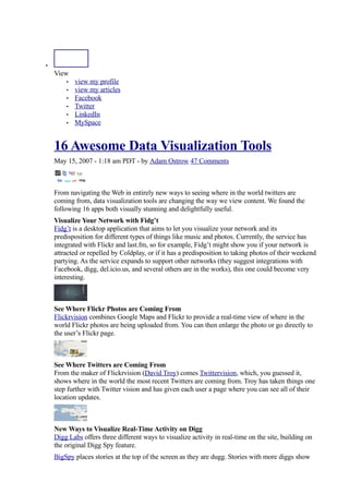•
    View
            view my profile
        •
            view my articles
        •
            Facebook
        •
            Twitter
        •
            LinkedIn
        •
            MySpace
        •



    16 Awesome Data Visualization Tools
    May 15, 2007 - 1:18 am PDT - by Adam Ostrow 47 Comments



    From navigating the Web in entirely new ways to seeing where in the world twitters are
    coming from, data visualization tools are changing the way we view content. We found the
    following 16 apps both visually stunning and delightfully useful.
    Visualize Your Network with Fidg’t
    Fidg’t is a desktop application that aims to let you visualize your network and its
    predisposition for different types of things like music and photos. Currently, the service has
    integrated with Flickr and last.fm, so for example, Fidg’t might show you if your network is
    attracted or repelled by Coldplay, or if it has a predisposition to taking photos of their weekend
    partying. As the service expands to support other networks (they suggest integrations with
    Facebook, digg, del.icio.us, and several others are in the works), this one could become very
    interesting.



    See Where Flickr Photos are Coming From
    Flickrvision combines Google Maps and Flickr to provide a real-time view of where in the
    world Flickr photos are being uploaded from. You can then enlarge the photo or go directly to
    the user’s Flickr page.



    See Where Twitters are Coming From
    From the maker of Flickrvision (David Troy) comes Twittervision, which, you guessed it,
    shows where in the world the most recent Twitters are coming from. Troy has taken things one
    step further with Twitter vision and has given each user a page where you can see all of their
    location updates.



    New Ways to Visualize Real-Time Activity on Digg
    Digg Labs offers three different ways to visualize activity in real-time on the site, building on
    the original Digg Spy feature.
    BigSpy places stories at the top of the screen as they are dugg. Stories with more diggs show
 