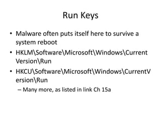 Run Keys
• Malware often puts itself here to survive a
system reboot
• HKLMSoftwareMicrosoftWindowsCurrent
VersionRun
• HKCUSoftwareMicrosoftWindowsCurrentV
ersionRun
– Many more, as listed in link Ch 15a
 