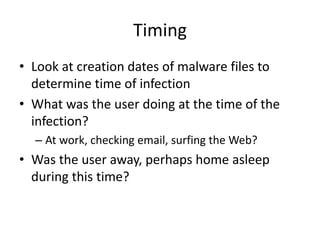 Timing
• Look at creation dates of malware files to
determine time of infection
• What was the user doing at the time of the
infection?
– At work, checking email, surfing the Web?
• Was the user away, perhaps home asleep
during this time?
 
